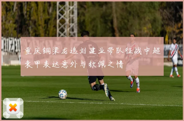 重庆铜梁龙选刘建业带队征战中超袁甲表达意外与钦佩之情