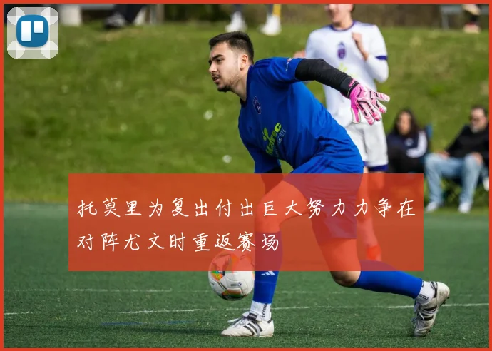 托莫里为复出付出巨大努力力争在对阵尤文时重返赛场