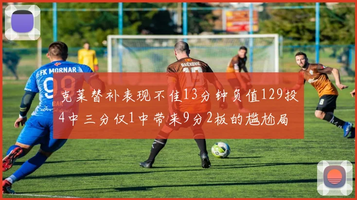 克莱替补表现不佳13分钟负值129投4中三分仅1中带来9分2板的尴尬局面