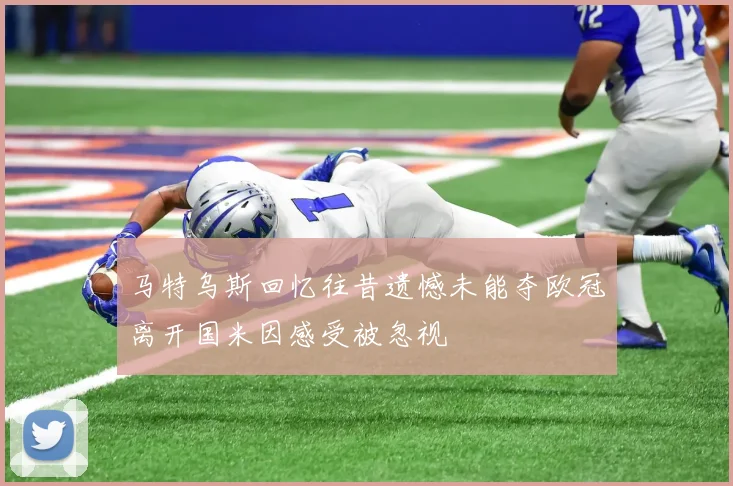 马特乌斯回忆往昔遗憾未能夺欧冠离开国米因感受被忽视