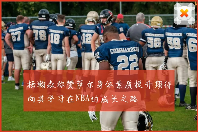 杨瀚森称赞萨尔身体素质提升期待向其学习在NBA的成长之路