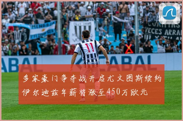 多家豪门争夺战开启尤文图斯续约伊尔迪兹年薪将涨至450万欧元
