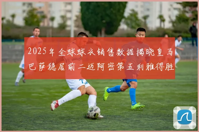 2025年全球球衣销售数据揭晓皇马巴萨稳居前二迈阿密第五利雅得胜利第十