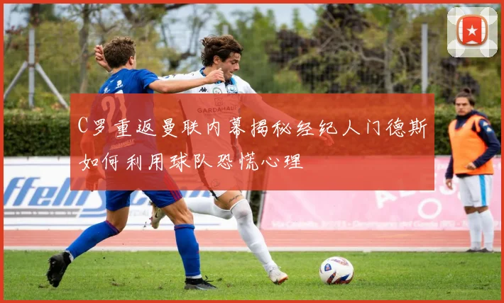 C罗重返曼联内幕揭秘经纪人门德斯如何利用球队恐慌心理