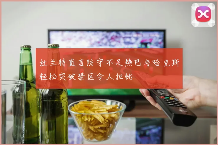 杜兰特直言防守不足热巴与哈克斯轻松突破禁区令人担忧