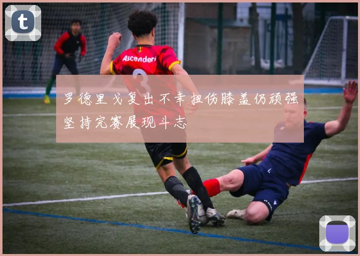 罗德里戈复出不幸扭伤膝盖仍顽强坚持完赛展现斗志