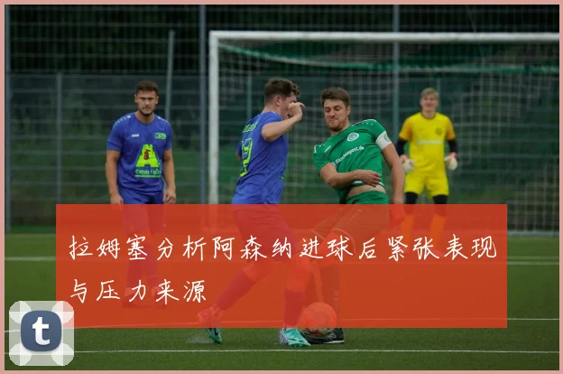 拉姆塞分析阿森纳进球后紧张表现与压力来源