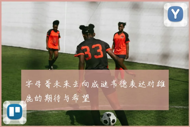 字母哥未来去向成谜韦德表达对雄鹿的期待与希望