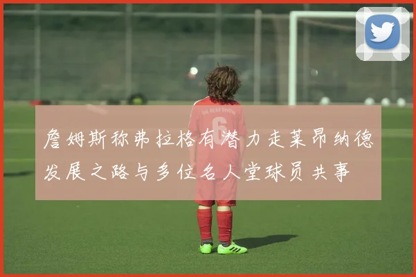 詹姆斯称弗拉格有潜力走莱昂纳德发展之路与多位名人堂球员共事