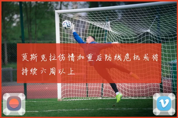 莫斯克拉伤情加重后防线危机或将持续六周以上