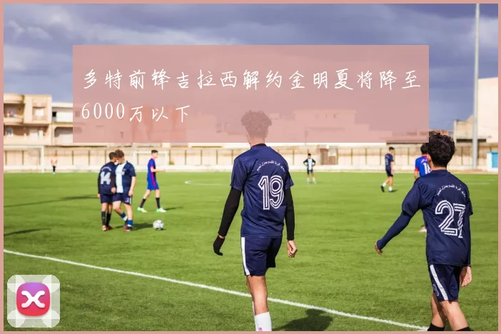 多特前锋吉拉西解约金明夏将降至6000万以下