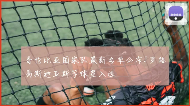 哥伦比亚国家队最新名单公布J罗路易斯迪亚斯等球星入选
