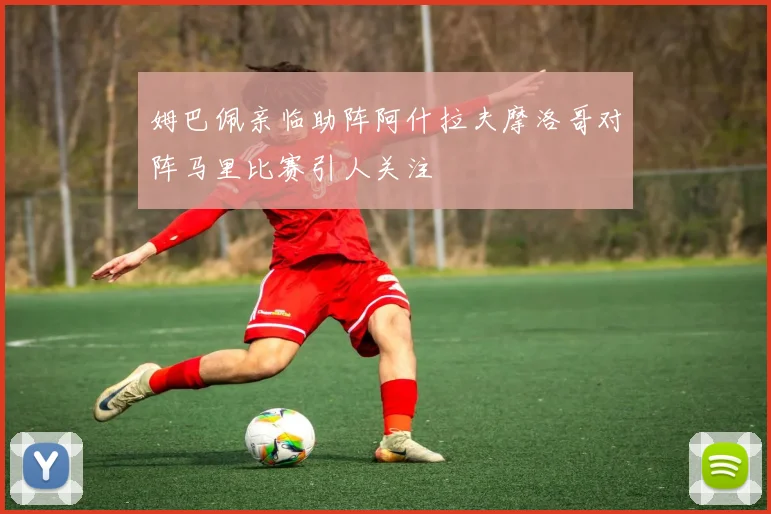 姆巴佩亲临助阵阿什拉夫摩洛哥对阵马里比赛引人关注