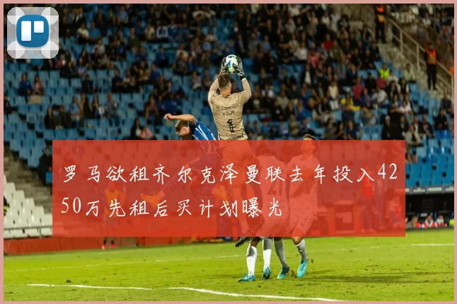 罗马欲租齐尔克泽曼联去年投入4250万先租后买计划曝光