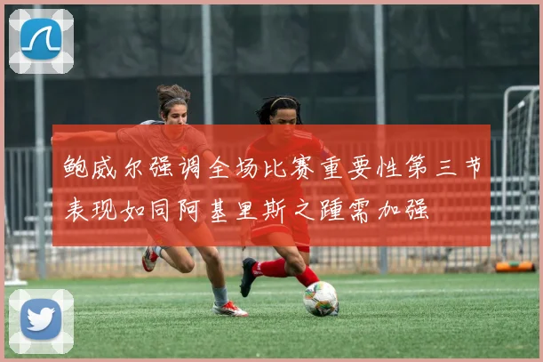 鲍威尔强调全场比赛重要性第三节表现如同阿基里斯之踵需加强