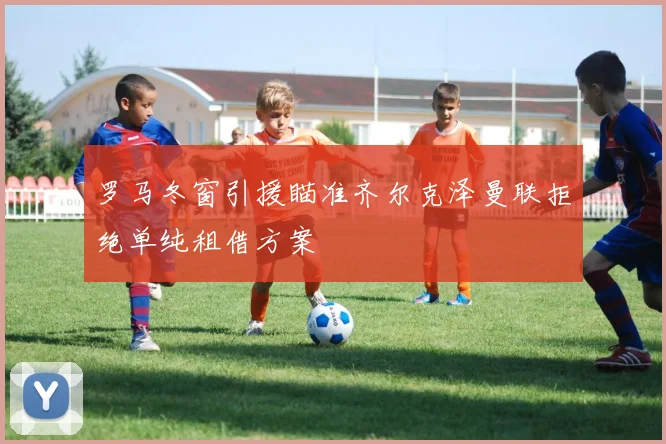 罗马冬窗引援瞄准齐尔克泽曼联拒绝单纯租借方案
