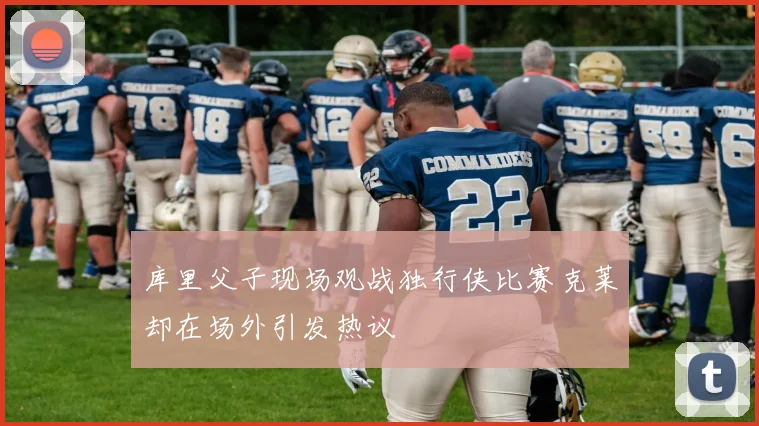库里父子现场观战独行侠比赛克莱却在场外引发热议