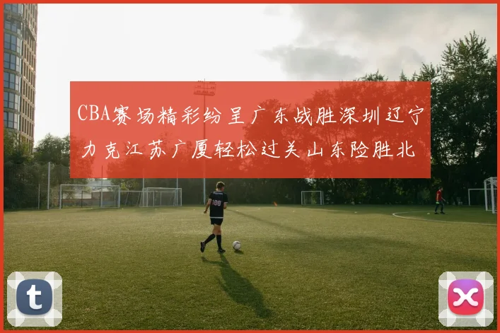 CBA赛场精彩纷呈广东战胜深圳辽宁力克江苏广厦轻松过关山东险胜北京