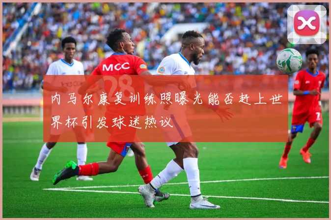 内马尔康复训练照曝光能否赶上世界杯引发球迷热议