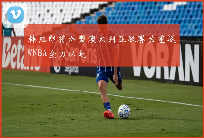 韩旭即将加盟澳大利亚联赛为重返WNBA全力以赴