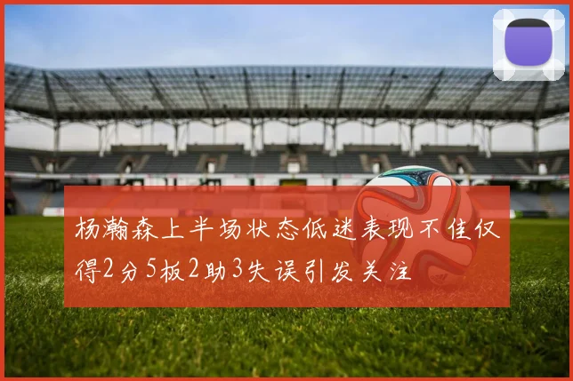 杨瀚森上半场状态低迷表现不佳仅得2分5板2助3失误引发关注