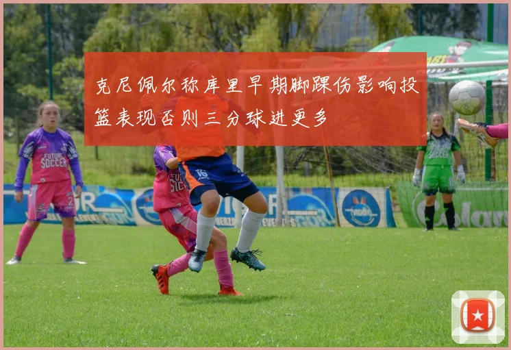 克尼佩尔称库里早期脚踝伤影响投篮表现否则三分球进更多