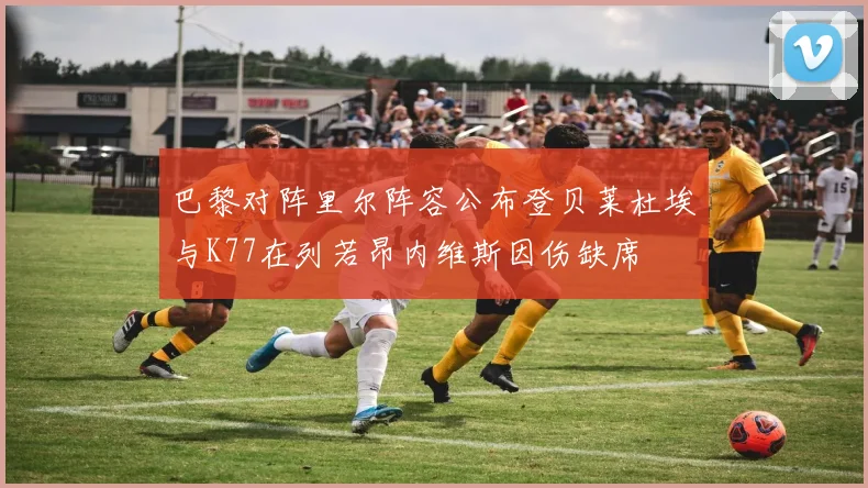 巴黎对阵里尔阵容公布登贝莱杜埃与K77在列若昂内维斯因伤缺席