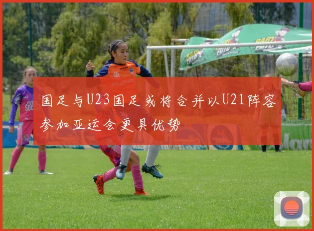 国足与U23国足或将合并以U21阵容参加亚运会更具优势