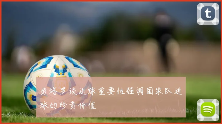 劳塔罗谈进球重要性强调国家队进球的珍贵价值