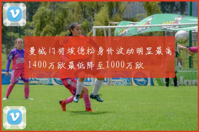 曼城门将埃德松身价波动明显最高1400万欧最低降至1000万欧