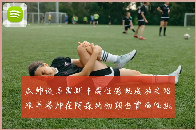 瓜帅谈马雷斯卡离任感慨成功之路艰辛塔帅在阿森纳初期也曾面临挑战