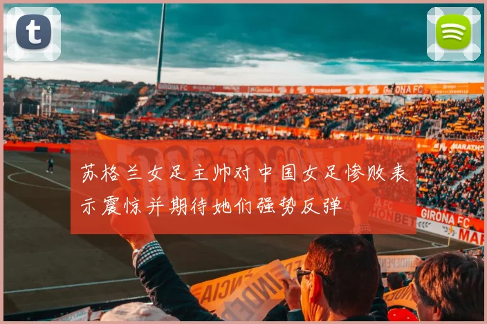 苏格兰女足主帅对中国女足惨败表示震惊并期待她们强势反弹
