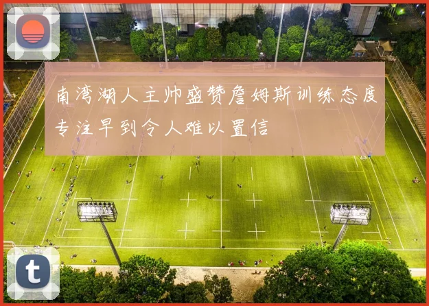 南湾湖人主帅盛赞詹姆斯训练态度专注早到令人难以置信