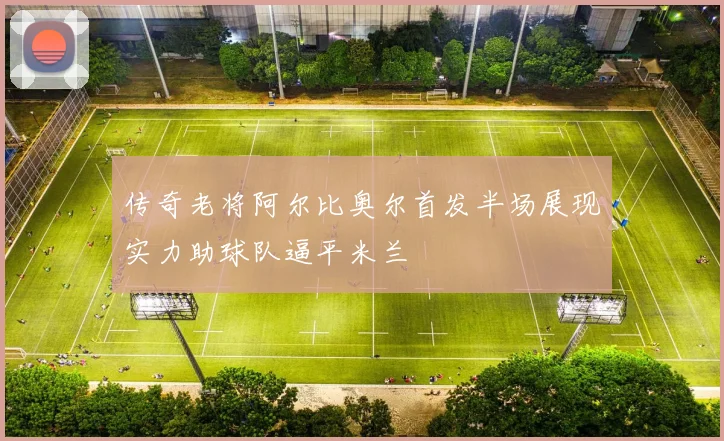 传奇老将阿尔比奥尔首发半场展现实力助球队逼平米兰