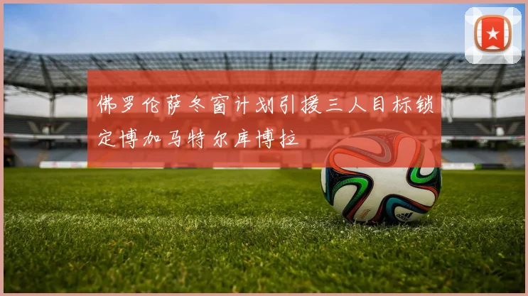 佛罗伦萨冬窗计划引援三人目标锁定博加马特尔库博拉