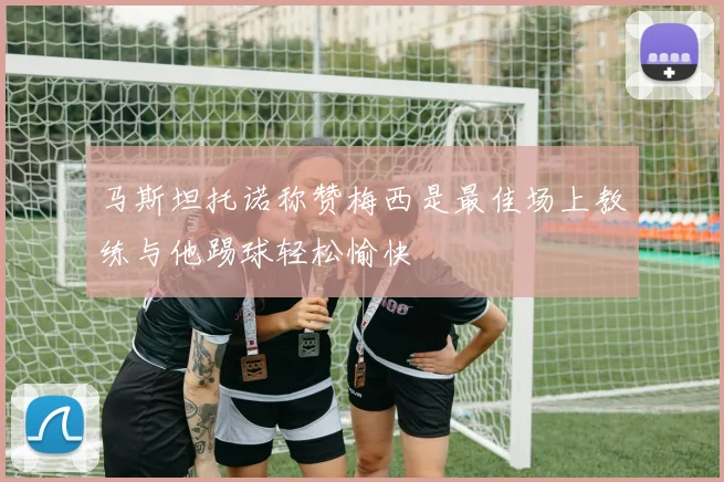马斯坦托诺称赞梅西是最佳场上教练与他踢球轻松愉快