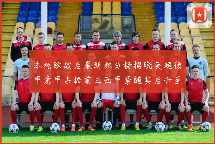 本轮欧战后最新积分榜揭晓英超德甲意甲占据前三西甲紧随其后升至第四