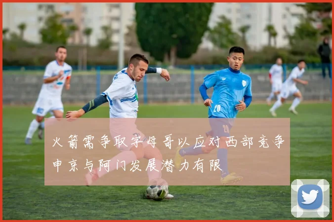 火箭需争取字母哥以应对西部竞争申京与阿门发展潜力有限