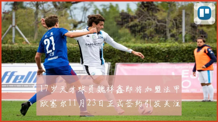 17岁天才球员魏祥鑫即将加盟法甲欧塞尔11月23日正式签约引发关注