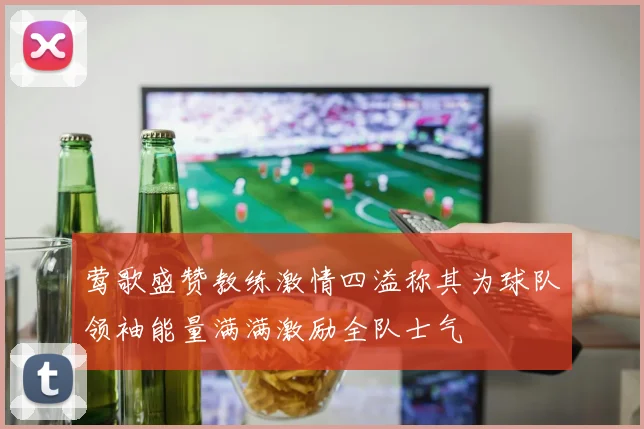 莺歌盛赞教练激情四溢称其为球队领袖能量满满激励全队士气