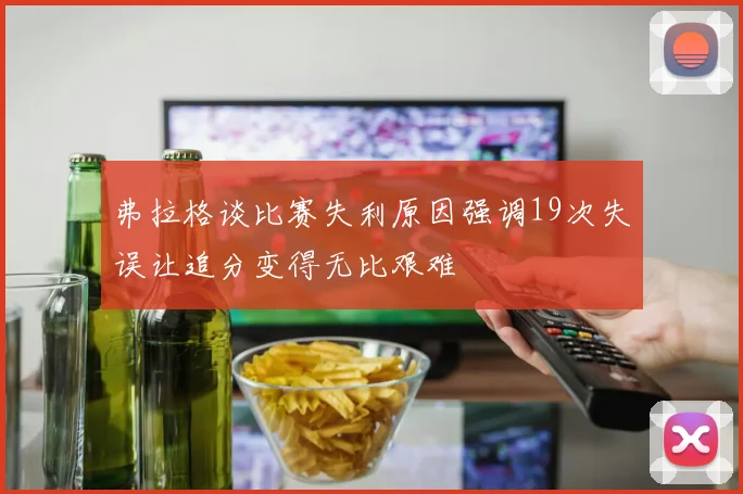 弗拉格谈比赛失利原因强调19次失误让追分变得无比艰难