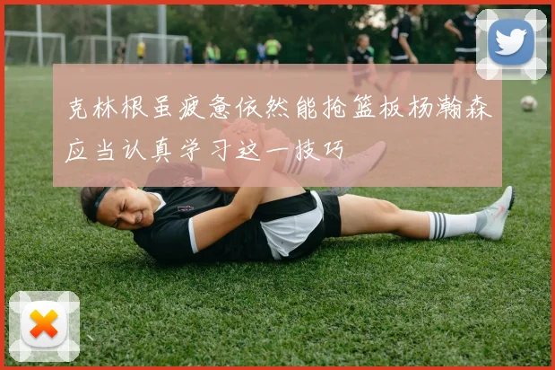 克林根虽疲惫依然能抢篮板杨瀚森应当认真学习这一技巧