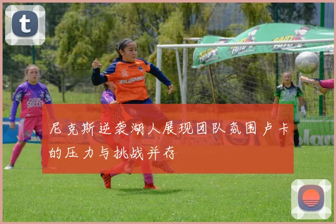 尼克斯逆袭湖人展现团队氛围卢卡的压力与挑战并存