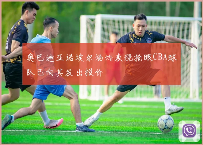 奥巴迪亚诺埃尔场均表现抢眼CBA球队已向其发出报价