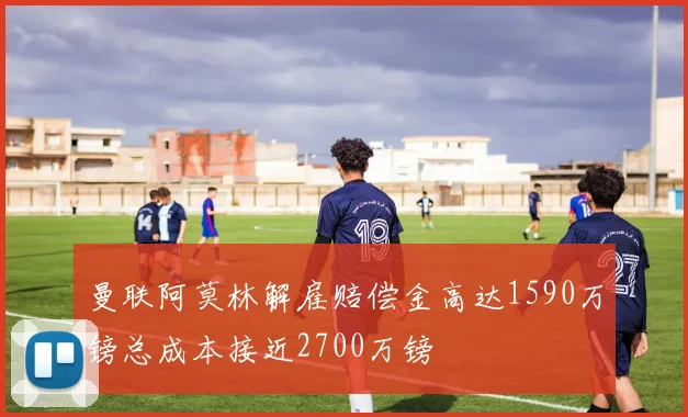 曼联阿莫林解雇赔偿金高达1590万镑总成本接近2700万镑