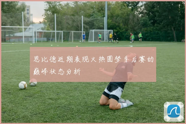 恩比德近期表现火热圆梦季后赛的巅峰状态分析