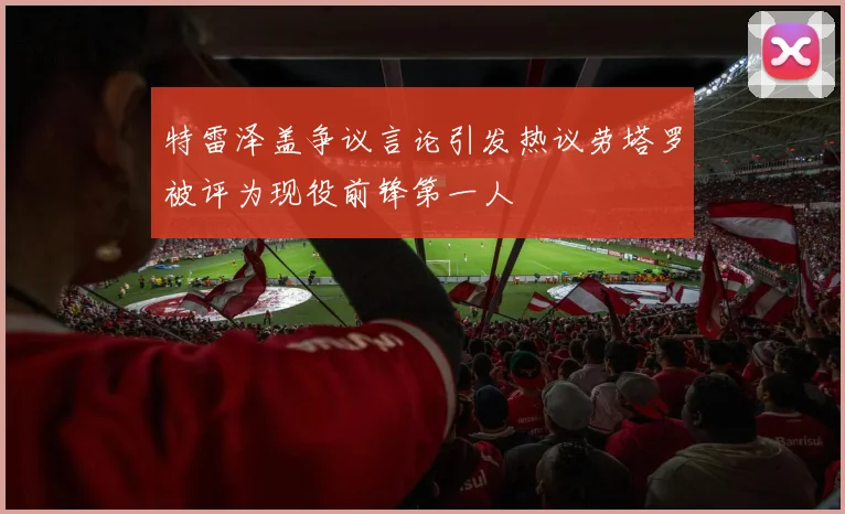 特雷泽盖争议言论引发热议劳塔罗被评为现役前锋第一人