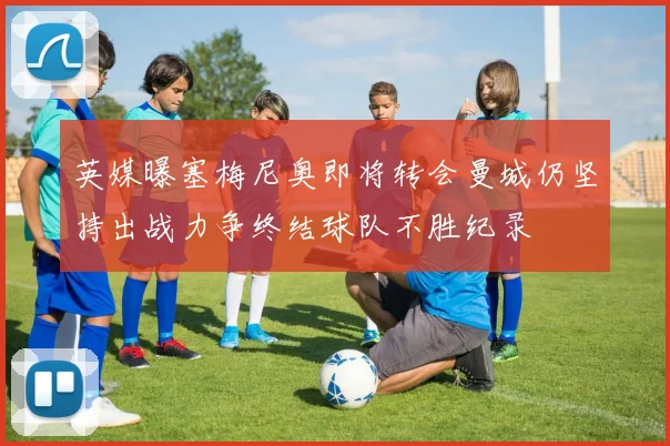 英媒曝塞梅尼奥即将转会曼城仍坚持出战力争终结球队不胜纪录