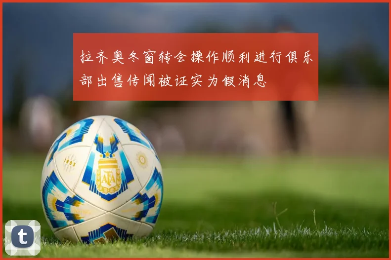 拉齐奥冬窗转会操作顺利进行俱乐部出售传闻被证实为假消息